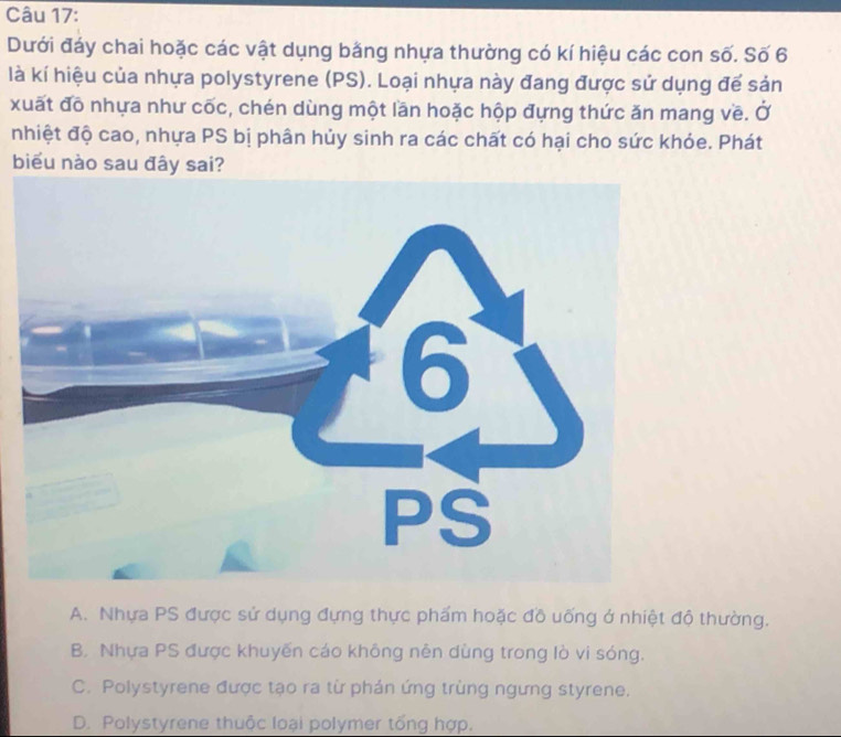 Dưới đáy chai hoặc các vật dụng bằng nhựa thường có kí hiệu các con số. Số 6
là kí hiệu của nhựa polystyrene (PS). Loại nhựa này đang được sử dụng đế sản
xuất đô nhựa như cốc, chén dùng một lần hoặc hộp đựng thức ăn mang về. Ở
nhiệt độ cao, nhựa PS bị phân hủy sinh ra các chất có hại cho sức khỏe. Phát
biểu nào sau đây sai?
A. Nhựa PS được sử dụng đựng thực phẩm hoặc đồ uống ở nhiệt độ thường.
B. Nhựa PS được khuyến cáo không nên dùng trong lò vi sóng.
C. Polystyrene được tạo ra từ phản ứng trùng ngưng styrene.
D. Polystyrene thuộc loại polymer tổng hợp.