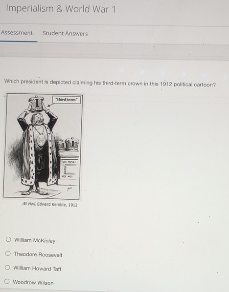 Imperialism & World War 1
Assessment Student Answers
Which president is depicted claiming his third-term crown in this 1912 political cartoon?
All Hail, Edward Kemble, 1912
William McKinley
Theodore Roosevelt
William Howard Taft
Woodrow Wilson