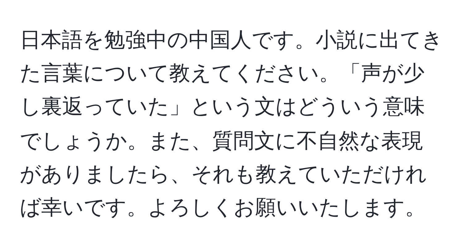 日本語を勉強中の中国人です。小説に出てきた言葉について教えてください。「声が少し裏返っていた」という文はどういう意味でしょうか。また、質問文に不自然な表現がありましたら、それも教えていただければ幸いです。よろしくお願いいたします。