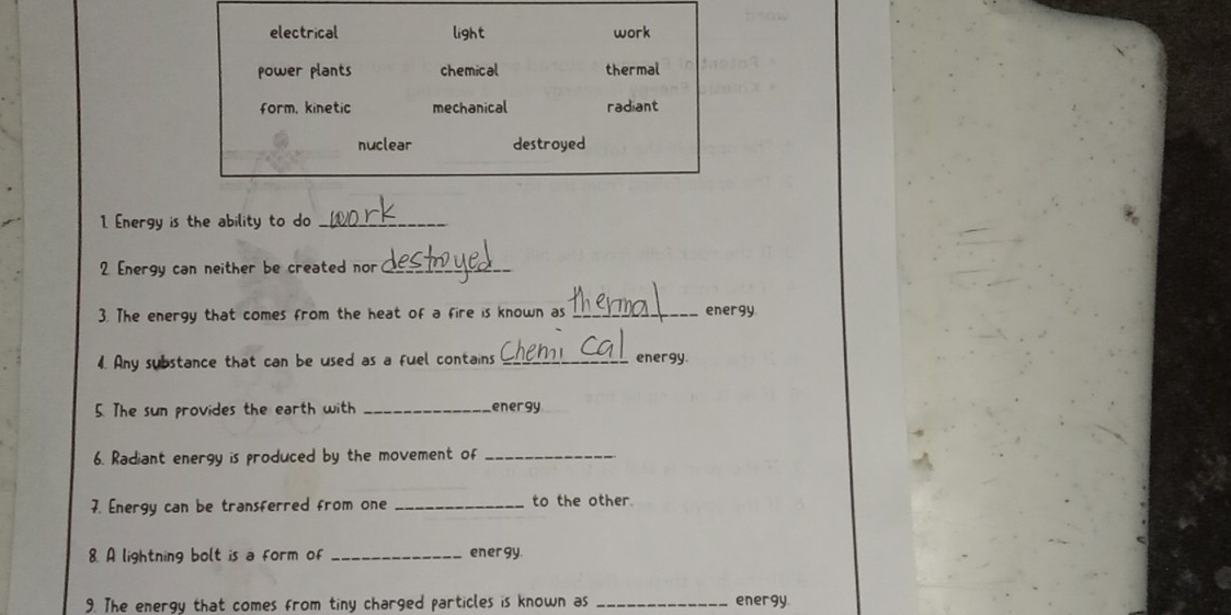 electrical light work
power plants chemical thermal
form, kinetic mechanical radiant
nuclear destroyed
1. Energy is the ability to do_
2 Energy can neither be created nor_
3. The energy that comes from the heat of a fire is known as _energy
4. Any substance that can be used as a fuel contains _energy
5. The sun provides the earth with _energy
6. Radiant energy is produced by the movement of_
7. Energy can be transferred from one _to the other.
8. A lightning bolt is a form of _energy
9. The energy that comes from tiny charged particles is known as _energy