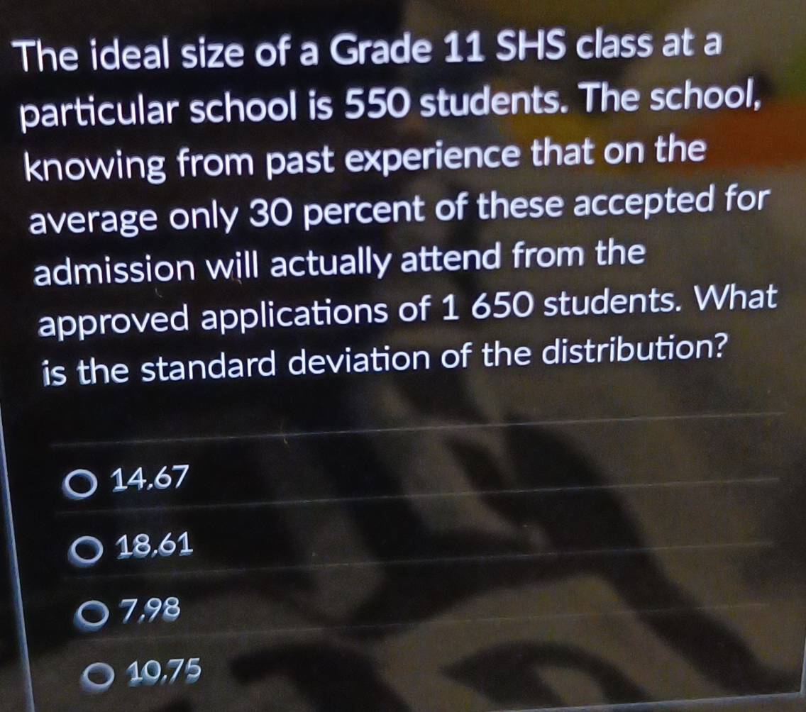 The ideal size of a Grade 11 SHS class at a
particular school is 550 students. The school,
knowing from past experience that on the
average only 30 percent of these accepted for
admission will actually attend from the
approved applications of 1 650 students. What
is the standard deviation of the distribution?
14.67
18,61
7,98
10,75