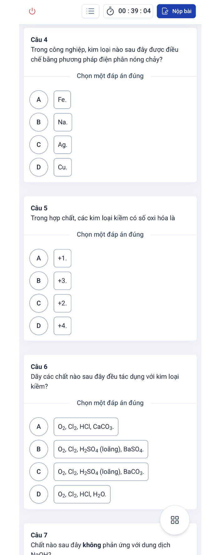 00:39:04 Nộp bài
Câu 4
Trong công nghiệp, kim loại nào sau đây được điều
chế bằng phương pháp điện phân nóng chảy?
Chọn một đáp án đúng_
A Fe.
B Na.
C Ag.
D Cu.
Câu 5
Trong hợp chất, các kim loại kiềm có số oxi hóa là
_Chọn một đáp án đúng_
A +1.
B +3.
C +2.
D +4.
Câu 6
Dãy các chất nào sau đây đều tác dụng với kim loại
kiềm?
Chọn một đáp án đúng
A O_2, Cl_2, HCl, CaCO_3. 
B O_2, Cl_2, H_2SO_4 (loãng), BaSO₄
C O_2, Cl_2, H_2SO_4 (loãng), B aCO_3
D O_2, Cl_2, HCl, H_2O. 
88
Câu 7
Chất nào sau đây không phản ứng với dung dịch