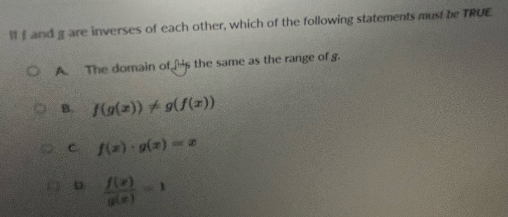 and g are inverses of each other, which of the following statements must be TRUE.
A The domain of is the same as the range of g.
B. f(g(x))!= g(f(x))
C. f(x)· g(x)=x
D  f(x)/g(x) =1