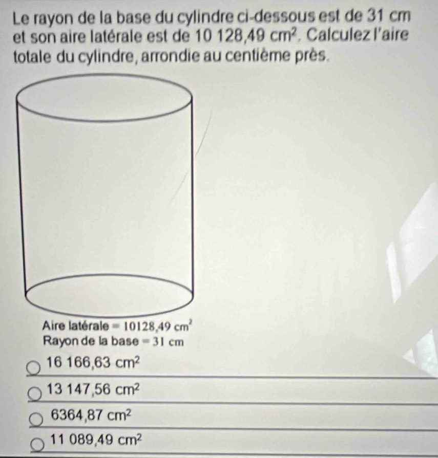 Le rayon de la base du cylindre ci-dessous est de 31 cm
et son aire latérale est de 10128,49cm^2. Calculez l'aire
totale du cylindre, arrondie au centième près.
Aire latérale =10128,49cm^2
Rayon de la base =31cm
16166,63cm^2
13147,56cm^2
6364,87cm^2
11089,49cm^2