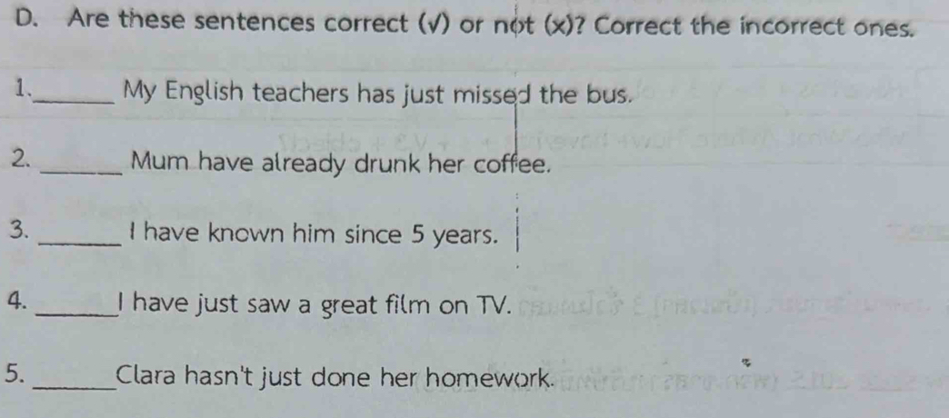 Are these sentences correct (√) or not (x)? Correct the incorrect ones. 
1._ My English teachers has just missed the bus. 
2._ Mum have already drunk her coffee. 
3. _I have known him since 5 years. 
4._ I have just saw a great film on TV. 
5._ Clara hasn't just done her homework.