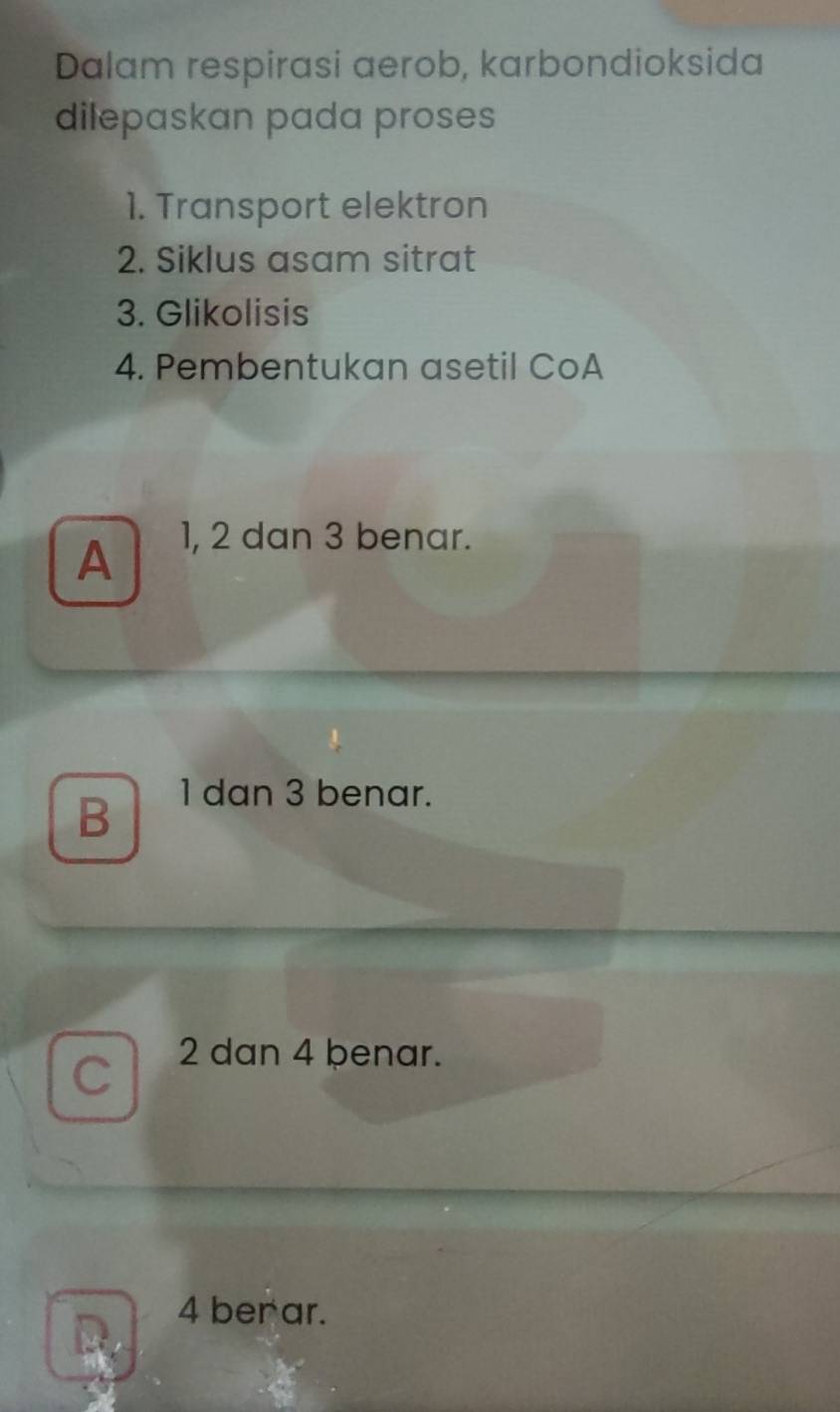 Dalam respirasi aerob, karbondioksida
dilepaskan pada proses
1. Transport elektron
2. Siklus asam sitrat
3. Glikolisis
4. Pembentukan asetil CoA
A
1, 2 dan 3 benar.
B
1 dan 3 benar.
C 2 dan 4 benar.
D. 4 ber ar.