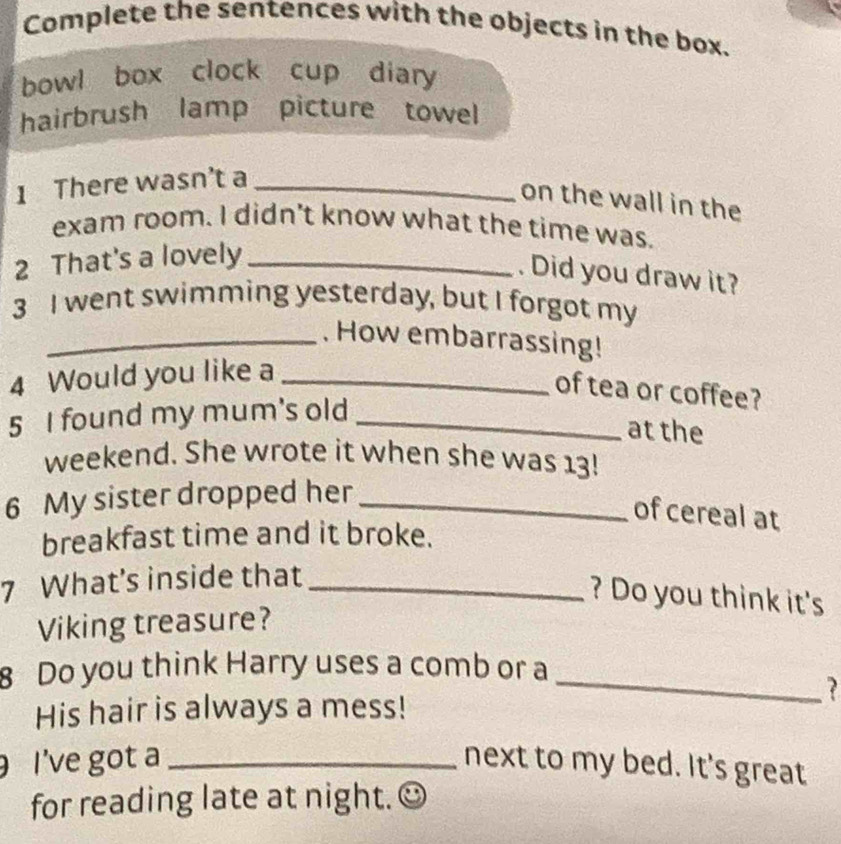 Complete the sentences with the objects in the box. 
bowl box clock cup diary 
hairbrush lamp picture towel 
1 There wasn’t a_ 
on the wall in the 
exam room. I didn't know what the time was. 
2 That's a lovely_ 
. Did you draw it? 
3 I went swimming yesterday, but I forgot my 
_. How embarrassing! 
4 Would you like a_ 
of tea or coffee? 
5 I found my mum's old_ 
at the 
weekend. She wrote it when she was 13! 
6 My sister dropped her_ 
of cereal at 
breakfast time and it broke. 
7 What's inside that_ 
? Do you think it's 
Viking treasure? 
8 Do you think Harry uses a comb or a 
His hair is always a mess! 
_ 
I’ve got a _next to my bed. It's great 
for reading late at night.