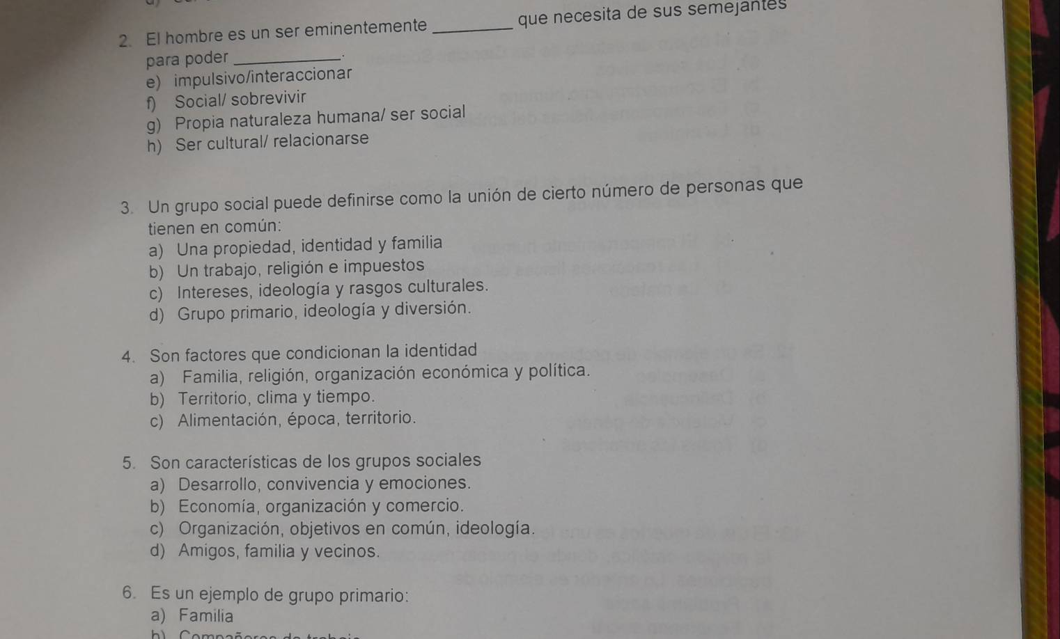 El hombre es un ser eminentemente _que necesita de sus semejantes
para poder_
.
e) impulsivo/interaccionar
f) Social/ sobrevivir
g) Propia naturaleza humana/ ser social
h) Ser cultural/ relacionarse
3. Un grupo social puede definirse como la unión de cierto número de personas que
tienen en común:
a) Una propiedad, identidad y familia
b) Un trabajo, religión e impuestos
c) Intereses, ideología y rasgos culturales.
d) Grupo primario, ideología y diversión.
4. Son factores que condicionan la identidad
a) Familia, religión, organización económica y política.
b) Territorio, clima y tiempo.
c) Alimentación, época, territorio.
5. Son características de los grupos sociales
a) Desarrollo, convivencia y emociones.
b) Economía, organización y comercio.
c) Organización, objetivos en común, ideología.
d) Amigos, familia y vecinos.
6. Es un ejemplo de grupo primario:
a) Familia