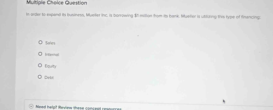 Question
In order to expand its business, Mueller Inc. is borrowing $1 million from its bank. Mueller is utilizing this type of financing:
Sales
Internal
Equity
Debt
Need help? Review these concept resources