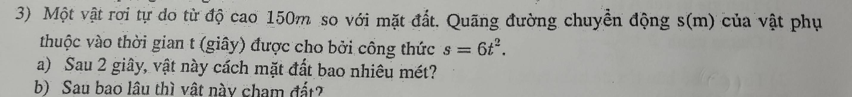 Một vật rơi tự do từ độ cao 150m so với mặt đất. Quãng đường chuyền động s(m) của vật phụ 
thuộc vào thời gian t (giây) được cho bởi công thức s=6t^2. 
a) Sau 2 giây, vật này cách mặt đất bao nhiêu mét? 
b) Sau bao lâu thì vật này cham đất