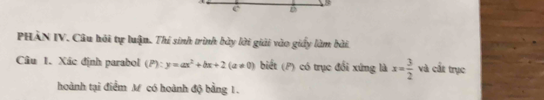 PHÀN IV. Câu hỏi tự luận. Thí sinh trình bày lời giải vào giấy làm bài. 
Câu 1. Xác định parabol (P):y=ax^2+bx+2(a!= 0) biết (P) có trục đổi xứng là x= 3/2  và cắt trục 
hoành tại điểm M có hoành độ bằng 1.