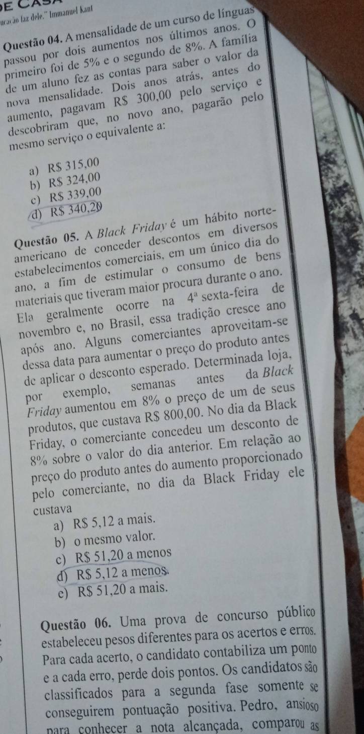 ucação faz dele.'' Immanuel Kant
Questão 04. A mensalidade de um curso de línguas
passou por dois aumentos nos últimos anos. O
primeiro foi de 5% e o segundo de 8%. A família
de um aluno fez as contas para saber o valor da
nova mensalidade. Dois anos atrás, antes do
aumento, pagavam R$ 300,00 pelo serviço e
descobriram que, no novo ano, pagarão pelo
mesmo serviço o equivalente a:
a) R$ 315,00
b) R$ 324,00
c) R$ 339,00
d) R$ 340,20
Questão 05. A Black Friday é um hábito norte-
americano de conceder descontos em diversos
estabelecimentos comerciais, em um único dia do
ano, a fim de estimular o consumo de bens
materiais que tiveram maior procura durante o ano.
Ela geralmente ocorre na 4^a sexta-feira de
novembro e, no Brasil, essa tradição cresce ano
após ano. Alguns comerciantes aproveitam-se
dessa data para aumentar o preço do produto antes
de aplicar o desconto esperado. Determinada loja.
por exemplo, semanas antes da Black
Friday aumentou em 8% o preço de um de seus
produtos, que custava R$ 800,00. No dia da Black
Friday, o comerciante concedeu um desconto de
8% sobre o valor do dia anterior. Em relação ao
preço do produto antes do aumento proporcionado
pelo comerciante, no dia da Black Friday ele
custava
a) R$ 5,12 a mais.
b) o mesmo valor.
c) R$ 51,20 a menos
d) R$ 5,12 a menos.
e) R$ 51,20 a mais.
Questão 06. Uma prova de concurso público
estabeleceu pesos diferentes para os acertos e erros.
Para cada acerto, o candidato contabiliza um ponto
e a cada erro, perde dois pontos. Os candidatos são
classificados para a segunda fase somente se
conseguirem pontuação positiva. Pedro, ansioso
para conhecer a nota alcançada, comparou as