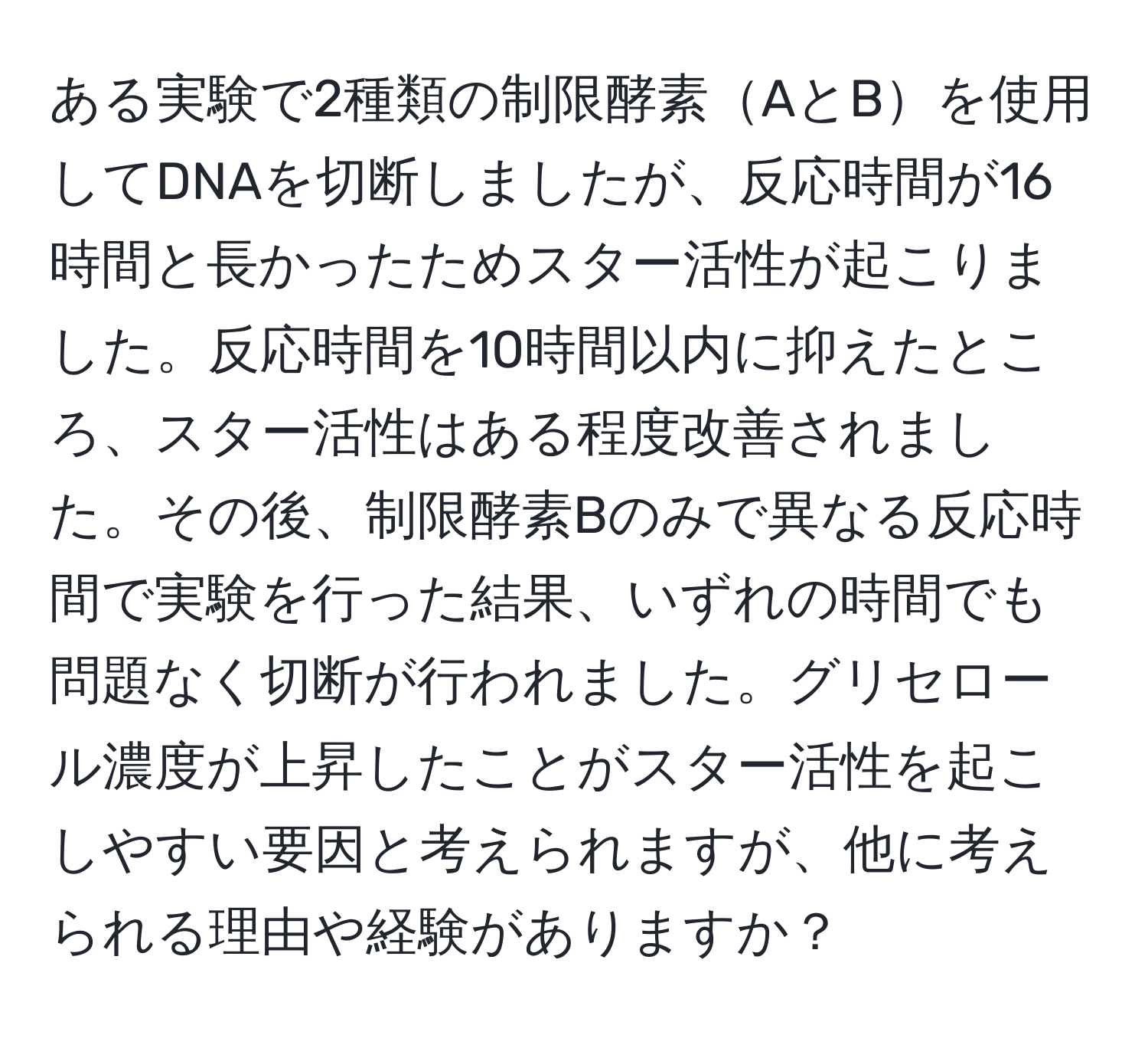 ある実験で2種類の制限酵素AとBを使用してDNAを切断しましたが、反応時間が16時間と長かったためスター活性が起こりました。反応時間を10時間以内に抑えたところ、スター活性はある程度改善されました。その後、制限酵素Bのみで異なる反応時間で実験を行った結果、いずれの時間でも問題なく切断が行われました。グリセロール濃度が上昇したことがスター活性を起こしやすい要因と考えられますが、他に考えられる理由や経験がありますか？