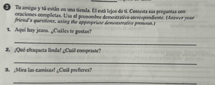 ② Tu amigo y tú están en una tienda. Él está lejos de ti. Contesta sus preguntas con 
oraciones completas. Usa el pronombre demostrativo correspondiente. (Answer your 
friend's questions, using the appropriate demonstrative pronoun.) 
_ 
1. Aqui hay jeans. ¿Cuáles te gustan? 
_ 
2. ¡Qué chaqueta linda! ¿Cuál compraste? 
_ 
_ 
3. ¡Mira las camisas! ¿Cuál prefieres? 
_