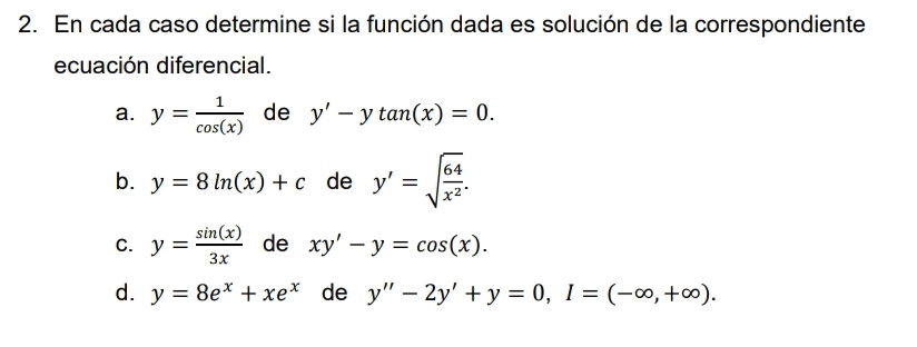 En cada caso determine si la función dada es solución de la correspondiente 
ecuación diferencial. 
a. y= 1/cos (x)  de y'-ytan (x)=0. 
b. y=8ln (x)+c de y'=sqrt(frac 64)x^2. 
C. y= sin (x)/3x  de xy'-y=cos (x). 
d. y=8e^x+xe^x de y''-2y'+y=0, I=(-∈fty ,+∈fty ).