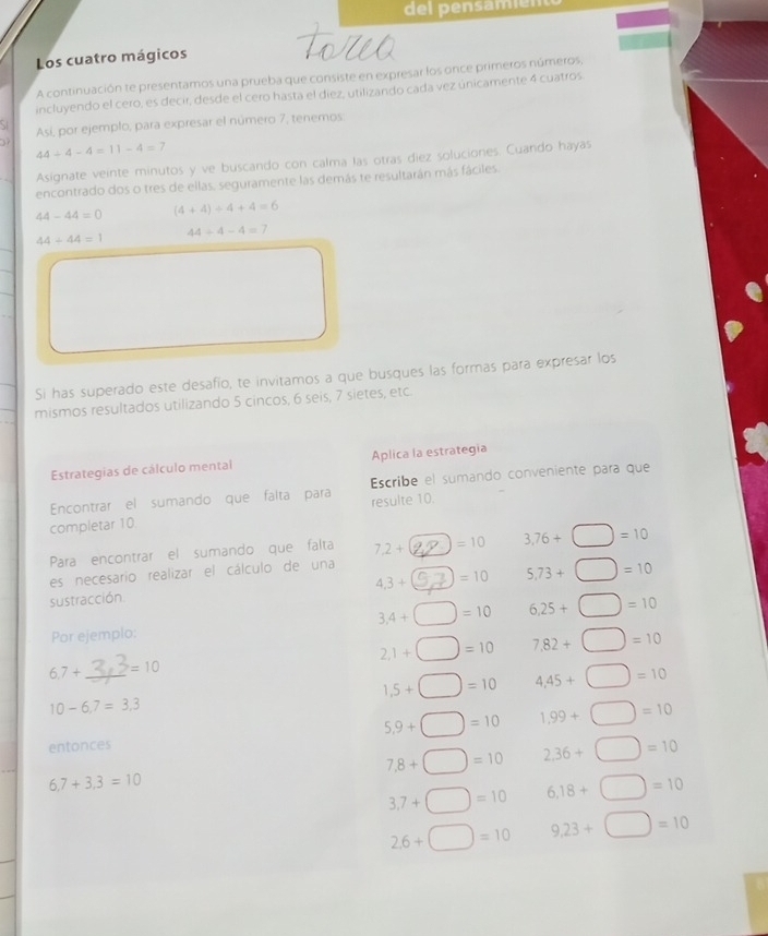 del pensamiém 
Los cuatro mágicos 
A continuación te presentamos una prueba que consiste en expresar los once primeros números, 
incluyendo el cero, es decir, desde el cero hasta el diez, utilizando cada vez únicamente 4 cuatros 
Así, por ejemplo, para expresar el número 7, tenemos
44+4-4=11-4=7
Asignate veinte minutos y ve buscando con calma las otras diez soluciones. Cuando hayas 
encontrado dos o tres de ellas, seguramente las demás te resultarán más fáciles.
44-44=0 (4+4)/ 4+4=6
44/ 44=1
44/ 4-4=7
Si has superado este desafío, te invitamos a que busques las formas para expresar los 
mismos resultados utilizando 5 cincos, 6 seis, 7 sietes, etc. 
Estrategias de cálculo mental Aplica la estrategia 
Encontrar el sumando que falta para Escribe el sumando conveniente para que 
completar 10 resulte 10. 
Para encontrar el sumando que falta 7.2+ =10 3,76+ =10
es necesario realizar el cálculo de una 
sustracción. 4.3+ =10 5,73+ =10
3,4+ =10 6,25+ =10
Por ejemplo:
2,1+ =10 7,82+ =10
6,7+ _ =10
1,5+ =10 4,45+ =10
10-6,7=3,3
5,9+ =10 1,99+ =10
entonces
7.8+ =10 2.36+ =10
6,7+3,3=10
3,7+ =10 6.18+ □ =10
2.6+ =10 9,23+□ =10