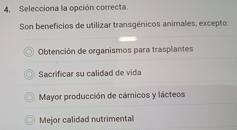 Selecciona la opción correcta.
Son beneficios de utilizar transgénicos animales, excepto:
Obtención de organismos para trasplantes
Sacrificar su calidad de vida
Mayor producción de cárnicos y lácteos
Mejor calidad nutrimental