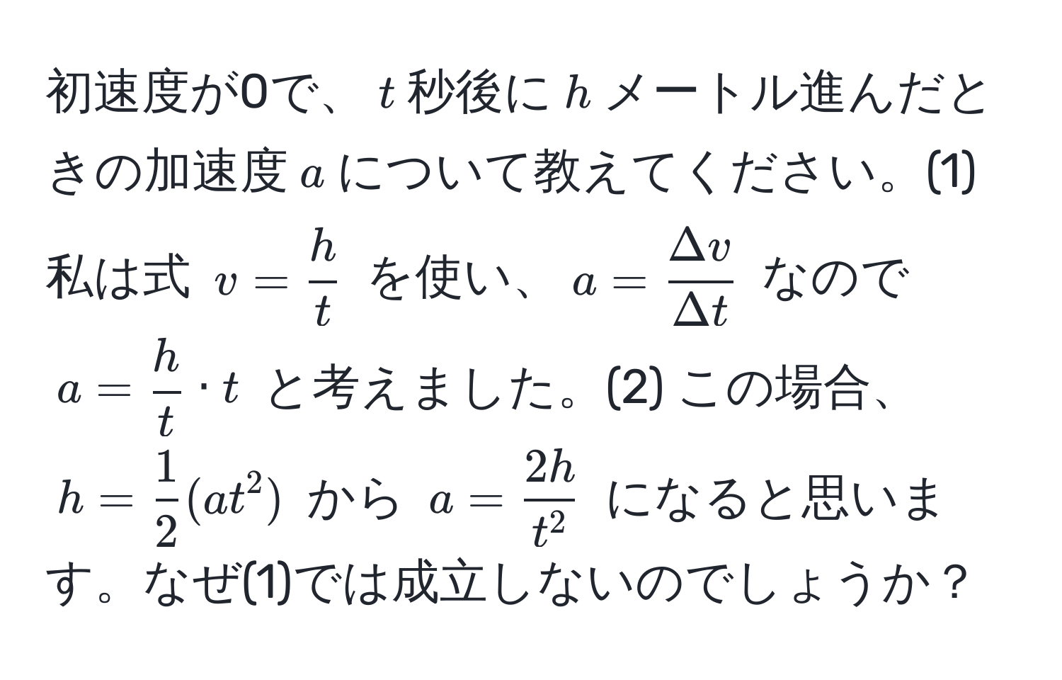 初速度が0で、$t$秒後に$h$メートル進んだときの加速度$a$について教えてください。(1) 私は式 $v =  h/t $ を使い、$a =  Delta v/Delta t $ なので $a =  h/t  · t$ と考えました。(2) この場合、$h =  1/2 (a t^(2)$ から $a = frac2h)t^2$ になると思います。なぜ(1)では成立しないのでしょうか？