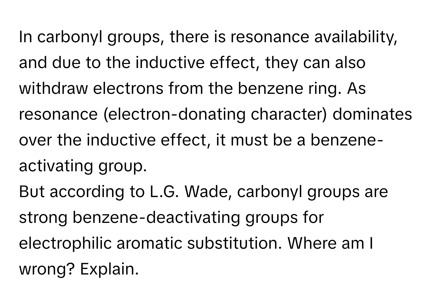 In carbonyl groups, there is resonance availability, and due to the inductive effect, they can also withdraw electrons from the benzene ring. As resonance (electron-donating character) dominates over the inductive effect, it must be a benzene-activating group.

But according to L.G. Wade, carbonyl groups are strong benzene-deactivating groups for electrophilic aromatic substitution. Where am I wrong? Explain.