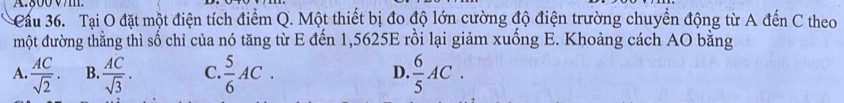 Cầu 36. Tại O đặt một điện tích điểm Q. Một thiết bị đo độ lớn cường độ điện trường chuyển động từ A đến C theo
một đường thằng thì số chỉ của nó tăng từ E đến 1,5625E rồi lại giảm xuống E. Khoảng cách AO bằng
A.  AC/sqrt(2) . B.  AC/sqrt(3) . C.  5/6 AC.  6/5 AC. 
D.