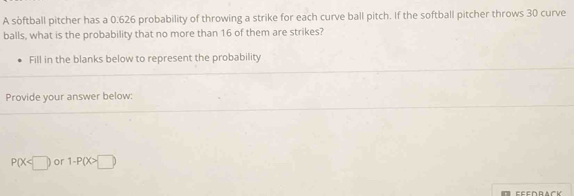 A softball pitcher has a 0.626 probability of throwing a strike for each curve ball pitch. If the softball pitcher throws 30 curve 
balls, what is the probability that no more than 16 of them are strikes? 
Fill in the blanks below to represent the probability 
Provide your answer below:
P(X or 1-P(X>□ )