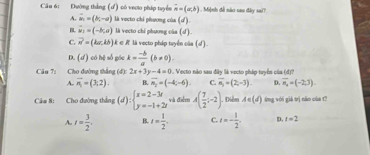 Đường thẳng (d) có vecto pháp tuyến vector n=(a;b). Mệnh đề nào sau đây sai?
A. vector u_1=(b;-a) là vecto chi phương của (d).
B. vector u_2=(-b;a) là vecto chi phương của (d).
C. vector n'=(ka;kb)k∈ R là vecto pháp tuyến của (d).
D. (d) có hệ số góc k= (-b)/a (b!= 0). 
Câu 7: Cho đường thẳng (d): 2x+3y-4=0. Vecto nào sau đây là vecto pháp tuyến của (d)?
A. vector n_1=(3;2). B. vector n_2=(-4;-6), C. vector n_3=(2;-3). D. vector n_4=(-2;3). 
Câu 8: Cho đường thẳng (d):beginarrayl x=2-3t y=-1+2tendarray. và điểm A( 7/2 ;-2). Điểm A∈ (d) ứmg với giá trị nào của t?
C.
A. t= 3/2 . t= 1/2 . t=- 1/2 . 
B.
D. t=2