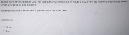 Taking care of your back is vital, not just in the workplace but 24 hours a day. From the following descriptors select
which are good or bad practice.
Attempting a risk assessed 2 person task on your own.
ANSWERS
Good
Bad