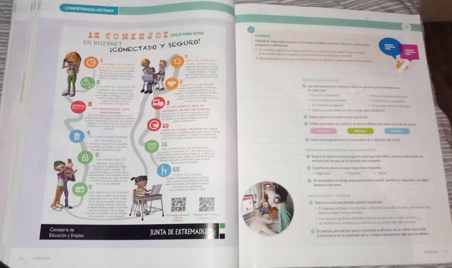 COMPETENCIA LECTORA
A DB,ATE
Hablad en clase sobre el acoso en las redes sociales e internet. Tened en cuenta estas
* ¿Consceis « alguieis que lava sufrido acosa a traves de las redas? (Que comano»
se le pueden dar a una persona que está siendo acosada por memer l
* ¿Qué se puede hacer pars combistir el acsso en general y especulmente en ieeme
Lee stentamente los consejos y exqecan 36 es lo que convene harw
en cada caso
= Con las contrasellas = Arca una stuación de sceno
* Con tus datos personales   Si suplantan từ identidad
* Al compartir imagenes
Al sensarte ante el ordenados
# Explica a quién debes scudir si surge algin probiema
Explica qué es un exatar y para qué es útil
O Señala qué tienen en común y en qué se diferencian estas acciones de acoso:
Explica el objetivo que persigue el cartel que has leido y piensa cuáles serán los
motivos por los que se ha lanzado esa campaña.
Integrar e Utter prtar cathfosmacion
Clasífica los doce consejos bajo estas etiquesas
= Seguridad = Respeto
¿A qué público se dirige especialmente el cartel? Justífica tu respuesta con algue
elemento del texto
REFLEOONAR Y VELOAR
Valora el cartel atendiendo a estas cuestiones
* El lenguaje utilizado:sí es formal o informal, si resulta cercano, por que se usan
determinadas formas verbales
Los recursos gráficos utilicados (ilustraciones, color y tipos de lenra
su relación con el texto y su función en la transmisión del mensaje
En parejas, pensad por que es necesaría la difusión de un cartel como este
Comentad si os ha resultado útil y si habéis descubierto algo que no sabiais.
LENGUA UE90A