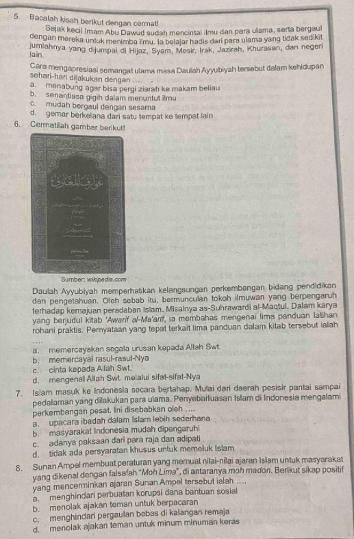 Bacalah kisah berikut dengan cermat!
Sejak kecil Imam Abu Dawud sudah mencintai ilmu dan para ulama, serta bergaul
dengan mereka untuk menimba ilmu. la belajar hadis dari para ulama yang tidak sedikit
jumlahnya yang dijumpai di Hijaz, Syam, Mesir, Irak, Jazirah, Khurasan, dan negerl
lain.
Cara mengapresiasi semangat ulama masa Daulah Ayyubiyah tersebut dalam kehidupan
sehari-hari dilakukan dengan ....
a. menabung agar bisa pergi ziarah ke makam beliau
b. senantiasa gigih dalam menuntut ilmu
c. mudah bergaul dengan sesama
d. gemar berkelana dari satu tempat ke tempat lain
6. Cermatilah gambar berikut!
Sumber: wikipedia.com
Daulah Ayyubiyah memperhatikan kelangsungan perkembangan bidang pendidikan
dan pengetahuan. Oleh sebab itu, bermunculan tokoh ilmuwan yang berpengaruh
terhadap kemajuan peradaban Islam. Misalnya as-Suhrawardi al-Maqtul. Dalam karya
yang berjudul kitab 'Awarif al-Ma'arif, ia membahas mengenai lima panduan latihan
rohani praktis. Pernyataan yang tepat terkait lima panduan dalam kitab tersebut ialah
a. memercayakan segala urusan kepada Allah Swt.
b. memercayaï rasul-rasul-Nya
c. cinta kepada Allah Swt.
d. mengenall Allah Swt. melalui sifat-sifat-Nya
7. Islam masuk ke Indonesia secara bertahap. Mulai dari daerah pesisir pantai sampai
pedalaman yang dilakukan para ulama. Penyebarluasan Islam di Indonesia mengalami
perkembangan pesat. Ini disebabkan oleh ....
a. upacara ibadah dalam Islam lebih sederhana
b. masyarakat Indonesia mudah dipengaruhi
c. adanya paksaan dari para raja dan adipati
d. tidak ada persyaratan khusus untuk memeluk Islam
8. Sunan Ampel membuat peraturan yang memuat nilai-nilai ajaran Islam untuk masyarakat
yang dikenal dengan falsafah "Moh Lima", di antaranya moh madon. Berikut sikap positif
yang mencerminkan ajaran Sunan Ampel tersebut ialah ....
a. menghindari perbuatan korupsi dana bantuan sosial
b. menolak ajakan teman untuk berpacaran
c. menghindari pergaulan bebas di kalangan remaja
d. menolak ajakan teman untuk minum minuman keras