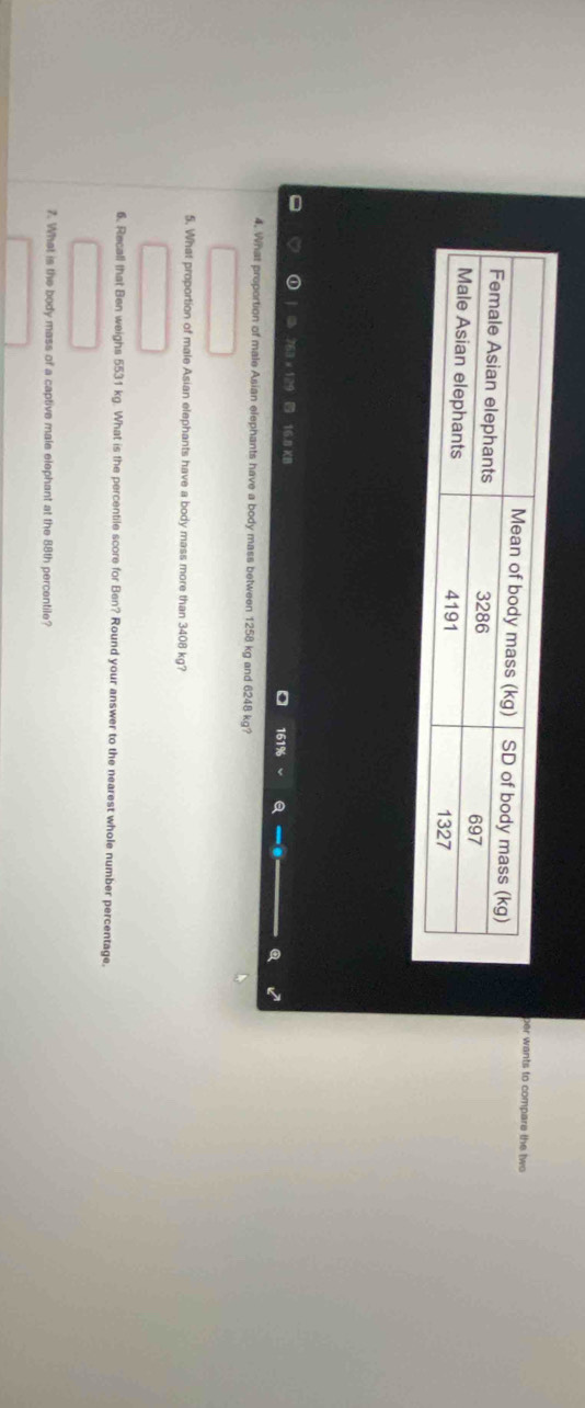 per wants to compare the two
63 x 129 16.8 KI
161% a 
4. What proportion of male Asian elephants have a body mass between 1258 kg and 6248 kg? 
5. What proportion of male Asian elephants have a body mass more than 3408 kg? 
6. Recall that Ben weighs 5531 kg. What is the percentile score for Ben? Round your answer to the nearest whole number percentage, 
7. What is the body mass of a captive male elephant at the 88th percentile?