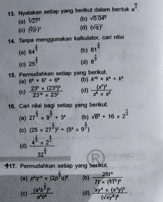 Nyatakan setiap yang berikut dalam bentuk a^(frac m)n.
(a) sqrt[3](27^2)
(b) sqrt(0.04^5)
(c) (sqrt[5](p))^3
(d) (sqrt(q))^7
14. Tanpa menggunakan kalkulator, cari nilai
(a) 64^(frac 2)3 (b) 81^(frac 5)4
(c) 25^(frac 3)2 (d) 8^(frac 7)3
15. Permudahkan setiap yang berikut.
(a) 6^5* 6^7/ 6^8 (b) k^(10)* k^4/ k^9
(c) frac 23^5* (23^3)^423^(10)* 23^3 (d) frac (x^7)^3x^5* x^2
16. Cari nilai bagi setiap yang berikut.
(a) 27^(frac 2)3* 9^(frac 5)2/ 3^4 (b) sqrt(8^3)+16* 2^(frac 1)2
(c) (25* 27^(frac 2)3)^2/ (5^4* 9^(frac 5)2)
(d) frac 4^(frac 2)3* 2^(frac 5)332^(frac 2)5
17. Permudahkan setiap yang berikut.
(a) p^3q^(-4)* (2p^(frac 2)3q)^6 (b) frac 28t^57t* (sqrt[4](t^3))^8
(c) frac (a^3b^(frac 1)2)^4a^5b^8 (d) frac xy^4* (x^3y)^5(sqrt(xy^6))^8