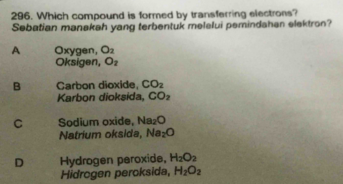 Which compound is formed by transferring electrons?
Sebatian manakah yang terbentuk melelui pemindahan elektron?
A Oxygen, O_2
Oksigen, O_2
B Carbon dioxide, CO_2
Karbon dioksida, CO_2
C Sodium oxide, Na_2O
Natrium oksida, Na_2O
D Hydrogen peroxide, H_2O_2
Hidrogen peroksida, H_2O_2