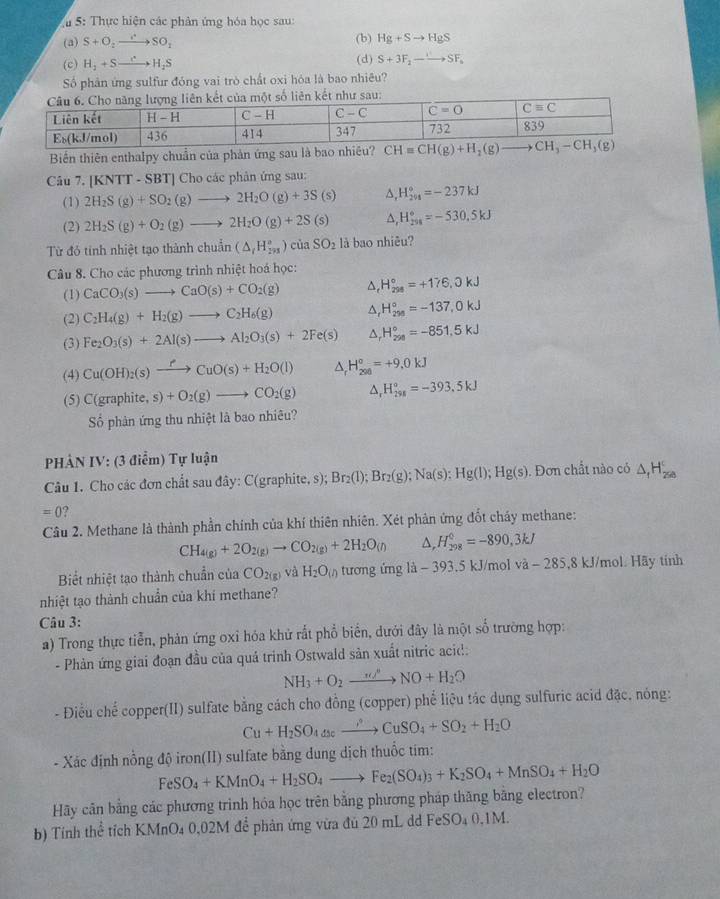 5: Thực hiện các phân ứng hóa học sau:
(a) S+O_2to SO_2 (b) Hg+Sto HgS
(c) H_2+Sto H_2S (d) S+3F_2to SF_a
Số phân ứng sulfur đóng vai trò chất oxi hóa là bao nhiêu?
ố liên kết như sau:
Biến thiên enthalpy chuẩn của phản ứng s
Câu 7. [KNTT - SBT] Cho các phân ứng sau:
(1) 2H_2S(g)+SO_2(g)to 2H_2O(g)+3S(s) ∆, H_(201)°=-237kJ
(2) 2H_2S(g)+O_2(g)to 2H_2O(g)+2S(s) △, H_(201)°=-530.5kJ
Từ đỏ tính nhiệt tạo thàn hchuhat an(△ _iH_(20))°)ciaSO_2 là bao nhiêu?
Câu 8. Cho các phương trình nhiệt hoá học:
(1) CaCO_3(s)to CaO(s)+CO_2(g) △ _rH_(298)°=+176.0kJ
(2) C_2H_4(g)+H_2(g)to C_2H_6(g) △ _rH_(298)°=-137,0kJ
(3) Fe_2O_3(s)+2Al(s)to Al_2O_3(s)+2Fe(s) △ _rH_(299)°=-851.5kJ
(4) Cu(OH)_2(s)xrightarrow fCuO(s)+H_2O(l) △ _rH_(200)°=+9.0kJ
(5) C(graphite,s)+O_2(g)to CO_2(g) ^ H_(298)°=-393.5kJ
ố phản ứng thu nhiệt là bao nhiêu?
HẢN IV: (3 điểm) Tự luận
Câu 1. Cho các đơn chất sau đây: C(graphite, s); Br_2(l);Br_2(g);Na(s):Hg(l);Hg(s). Đơn chất nào có △ _1H_(2se)^c
=0 9
Câu 2. Methane là thành phần chính của khí thiên nhiên. Xét phản ứng đốt cháy methane:
CH_4(g)+2O_2(g)to CO_2(g)+2H_2O_((l))^(, H_298)^0=-890,3kJ
Biết nhiệt tạo thành chuẩn của CO_2(g) và H_2O_(n tương ứng là - 393.5 kJ/mol va-285.8 kJ/mol. Hãy tinh
nhiệt tạo thành chuẩn của khi methane?
Câu 3:
a) Trong thực tiễn, phản ứng oxỉ hóa khử rất phổ biển, dưới đây là một số trường hợp:
- Phàn ứng giai đoạn đầu của quả trinh Ostwald sản xuất nitric acid:
NH_3+O_2xrightarrow nd+NO+H_2O
- Điều chế copper(II) sulfate bằng cách cho đồng (copper) phể liệu tác dụng sulfuric acid đặc, nông:
Cu+H_2SO_4to CuSO_4+SO_2+H_2O
- Xác định nồng độ iron(II) sulfate bằng dung dịch thuốc tim:
FeSO_4+KMnO_4+H_2SO_4to Fe_2(SO_4)_3+K_2SO_4+MnSO_4+H_2O
Hy cân bằng các phương trình hóa học trên bằng phương pháp thăng bằng electron?
b) Tính thể tích KMnO₄ 0,02M để phản ứng vừa đủ 20 mL dd FeSO₄ 0,1M.