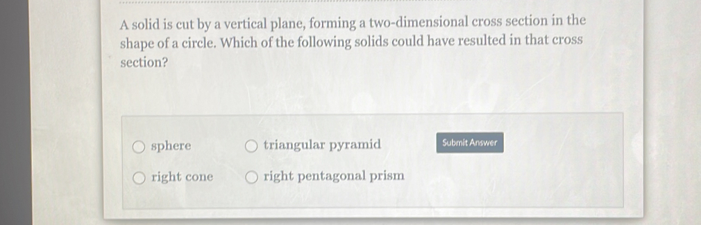 A solid is cut by a vertical plane, forming a two-dimensional cross section in the
shape of a circle. Which of the following solids could have resulted in that cross
section?
sphere triangular pyramid Submit Answer
right cone right pentagonal prism