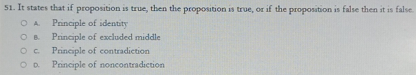 It states that if proposition is true, then the proposition is true, or if the proposition is false then it is false.
A. Principle of identity
B. Principle of excluded middle
c. Principle of contradiction
D. Principle of noncontradiction