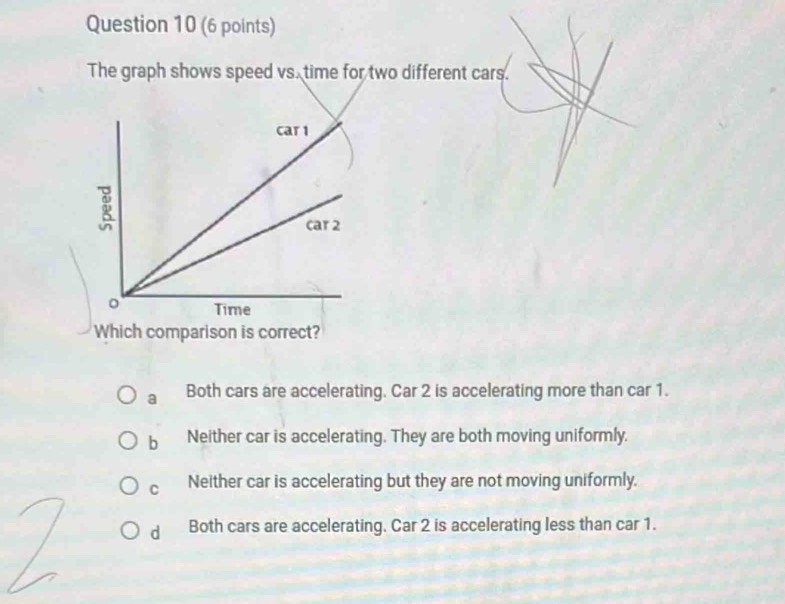 The graph shows speed vs. time for two different cars.
Which comparison is correct?
a Both cars are accelerating. Car 2 is accelerating more than car 1.
b Neither car is accelerating. They are both moving uniformly.
C Neither car is accelerating but they are not moving uniformly.
d Both cars are accelerating. Car 2 is accelerating less than car 1.