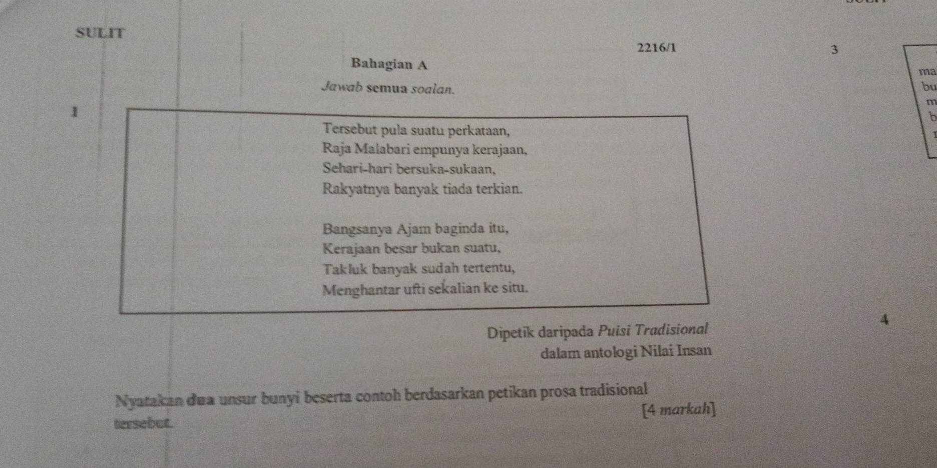 SULIT 
2216/1 3 
Bahagian A 
ma 
Jawab semua soalan. 
bu 
1 
m 
b 
Tersebut pula suatu perkataan, 
Raja Malabari empunya kerajaan, 
Sehari-hari bersuka-sukaan, 
Rakyatnya banyak tiada terkian. 
Bangsanya Ajam baginda itu, 
Kerajaan besar bukan suatu, 
Takluk banyak sudah tertentu, 
Menghantar ufti sekalian ke situ. 
4 
Dipetik daripada Puisi Tradisional 
dalam antologi Nilai Insan 
Nyatakan dua unsur bunyi beserta contoh berdasarkan petikan prosa tradisional 
tersebut. [4 markah]