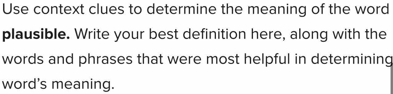 Use context clues to determine the meaning of the word 
plausible. Write your best definition here, along with the 
words and phrases that were most helpful in determining 
word's meaning.
