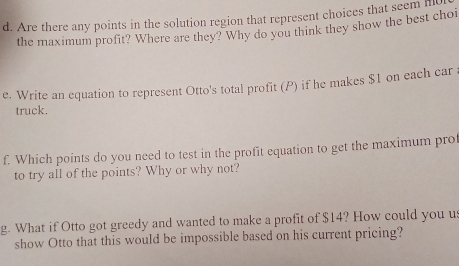 Are there any points in the solution region that represent choices that seem i 
the maximum profit? Where are they? Why do you think they show the best choi 
e. Write an equation to represent Otto's total profit (P) if he makes $1 on each car 
truck. 
f. Which points do you need to test in the profit equation to get the maximum prof 
to try all of the points? Why or why not? 
g. What if Otto got greedy and wanted to make a profit of $14? How could you us 
show Otto that this would be impossible based on his current pricing?