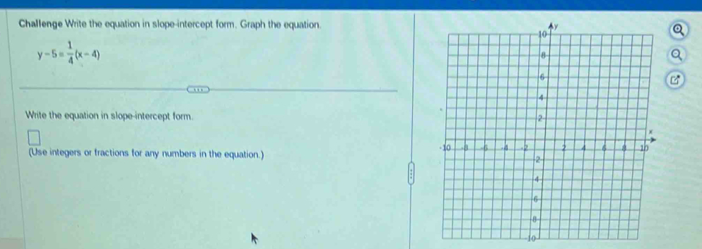 Challenge Write the equation in slope-intercept form. Graph the equation.
y-5= 1/4 (x-4)
Write the equation in slope-intercept form. 
(Use integers or fractions for any numbers in the equation.) 
1o