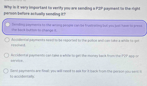 Why is it very important to verify you are sending a P2P payment to the right
person before actually sending it?
Sending payments to the wrong people can be frustrating but you just have to press
the back button to change it.
Accidental payments need to be reported to the police and can take a while to get
resolved.
Accidental payments can take a while to get the money back from the P2P app or
service.
Sent payments are final; you will need to ask for it back from the person you sent it
to accidentally.