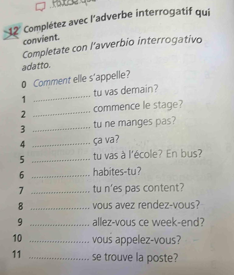 Complétez avec l'adverbe interrogatif qui 
convient. 
Completate con l’avverbio interrogativo 
adatto. 
0 Comment elle s’appelle? 
_ 
tu vas demain? 
1 
commence le stage? 
2 
_ 
3 _tu ne manges pas? 
4 _ça va? 
_5 
tu vas à l'école? En bus? 
_6 
habites-tu? 
7 _tu n'es pas content? 
8 _vous avez rendez-vous? 
9 _allez-vous ce week-end? 
10 _vous appelez-vous? 
11_ 
se trouve la poste?