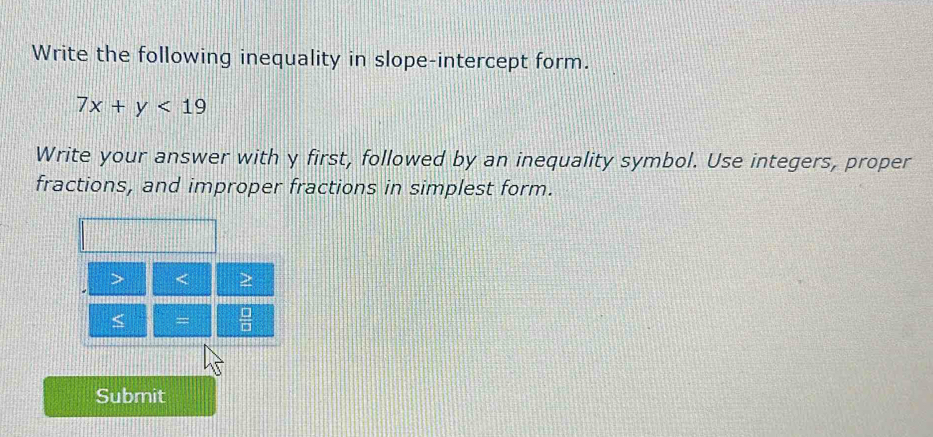 Write the following inequality in slope-intercept form.
7x+y<19</tex> 
Write your answer with y first, followed by an inequality symbol. Use integers, proper 
fractions, and improper fractions in simplest form.
< =  □ /□   
Submit