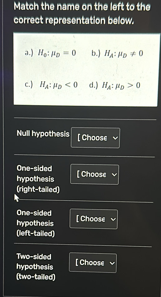 Match the name on the left to the
correct representation below.
a.) H_0:mu _D=0 b.) H_A:mu _D!= 0
c.) H_A:mu _D<0</tex> d.) H_A:mu _D>0
Null hypothesis [ Choose
One-sided
hypothesis [ Choose
(right-tailed)
One-sided
hypothesis [ Choose
(left-tailed)
Two-sided
hypothesis [ Choose
(two-tailed)