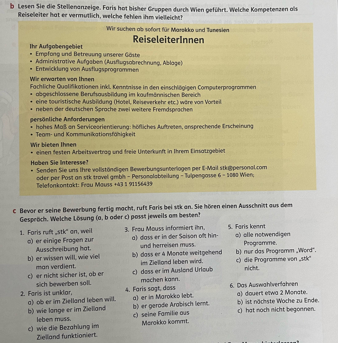 Lesen Sie die Stellenanzeige. Faris hat bisher Gruppen durch Wien geführt. Welche Kompetenzen als
Reiseleiter hat er vermutlich, welche fehlen ihm vielleicht?
Wir suchen ab sofort für Marokko und Tunesien
ReiseleiterInnen
Ihr Aufgabengebiet
Empfang und Betreuung unserer Gäste
Administrative Aufgaben (Ausflugsabrechnung, Ablage)
Entwicklung von Ausflugsprogrammen
Wir erwarten von Ihnen
Fachliche Qualifikationen inkl. Kenntnisse in den einschlägigen Computerprogrammen
abgeschlossene Berufsausbildung im kaufmännischen Bereich
eine touristische Ausbildung (Hotel, Reiseverkehr etc.) wäre von Vorteil
neben der deutschen Sprache zwei weitere Fremdsprachen
persönliche Anforderungen
hohes Maß an Serviceorientierung: höfliches Auftreten, ansprechende Erscheinung
Team- und Kommunikationsfähigkeit
Wir bieten Ihnen
einen festen Arbeitsvertrag und freie Unterkunft in Ihrem Einsatzgebiet
Haben Sie Interesse?
Senden Sie uns Ihre vollständigen Bewerbungsunterlagen per E-Mail stk@personal.com
oder per Post an stk travel gmbh - Personalabteilung - Tulpengasse 6 - 1080 Wien;
Telefonkontakt: Frau Mauss +43 1 91156439
C Bevor er seine Bewerbung fertig macht, ruft Faris bei stk an. Sie hören einen Ausschnitt aus dem
Gespräch. Welche Lösung (a, b oder c) passt jeweils am besten?
1. Faris ruft ,stk“ an, weil 3. Frau Mauss informiert ihn, 5. Faris kennt
a) er einige Fragen zur a) dass er in der Saison oft hin- a) alle notwendigen
Ausschreibung hat. und herreisen muss. Programme.
b) er wissen will, wie viel b) dass er 4 Monate weitgehend b) nur das Programm „Word“.
man verdient. im Zielland leben wird. c) die Programme von „stk“
c) er nicht sicher ist, ob er c) dass er im Ausland Urlaub nicht.
sich bewerben soll. machen kann.
2. Faris ist unklar, 4. Faris sagt, dass 6. Das Auswahlverfahren
a) ob er im Zielland leben will. a) er in Marokko lebt. a) dauert etwa 2 Monate.
b) wie lange er im Zielland b) er gerade Arabisch lernt. b) ist nächste Woche zu Ende.
leben muss. c) seine Familie aus c) hat noch nicht begonnen.
c) wie die Bezahlung im Marokko kommt.
Zielland funktioniert.