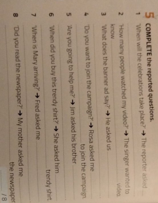 COMPLETE the reported questions. 
1 ‘When will the celebrations take place?’ The reporter asked 
_ 
2 ‘How many people watched my video?’ The singer wanted to 
_video. 
know 
_ 
3 ‘What does the banner ad say?’ He asked us_ 
_ 
4 ‘Do you want to join the campaign?’ Rosa asked me_ 
to join the campaign. 
_ 
5 ‘Are you going to help me?’ Jim asked his brother_ 
_ 
6 ‘When did you buy this trendy shirt?’ She asked him_ 
trendy shirt. 
_ 
7 ‘When is Mary arriving?’ Fred asked me_ 
_ 
8 ‘Did you read the newspaper?’ My mother asked me_ 
the newspaper 
_18