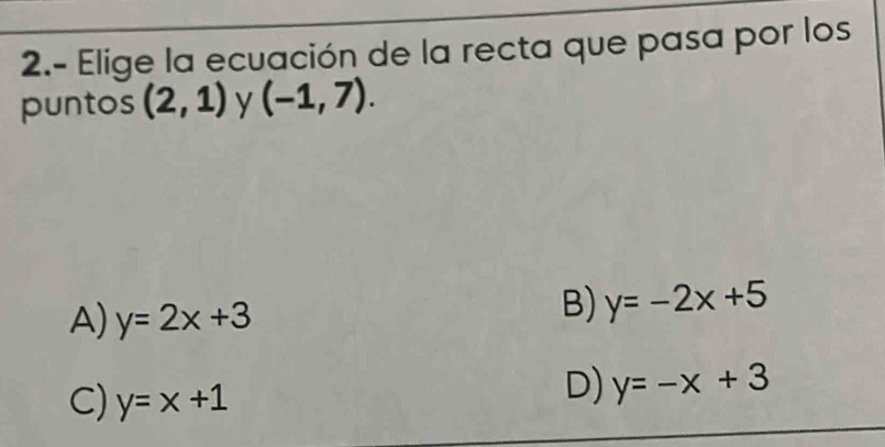 2.- Elige la ecuación de la recta que pasa por los
puntos (2,1) y (-1,7).
A) y=2x+3
B) y=-2x+5
C) y=x+1
D) y=-x+3