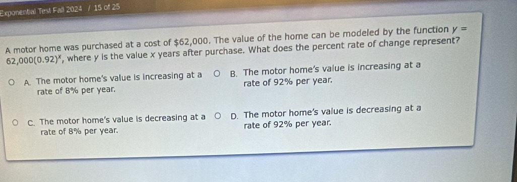 Exponential Test Fail 2024 / 15 of 25
A motor home was purchased at a cost of $62,000. The value of the home can be modeled by the function y=
62,000(0.92)^x , where y is the value x years after purchase. What does the percent rate of change represent?
A. The motor home's value is increasing at a B. The motor home's value is increasing at a
rate of 8% per year. rate of 92% per year.
C. The motor home’s value is decreasing at a D. The motor home’s value is decreasing at a
rate of 8% per year. rate of 92% per year.