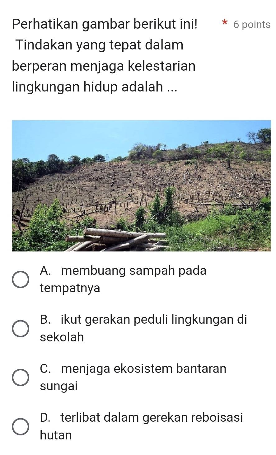 Perhatikan gambar berikut ini! 6 points
Tindakan yang tepat dalam
berperan menjaga kelestarian
lingkungan hidup adalah ...
A. membuang sampah pada
tempatnya
B. ikut gerakan peduli lingkungan di
sekolah
C. menjaga ekosistem bantaran
sungai
D. terlibat dalam gerekan reboisasi
hutan