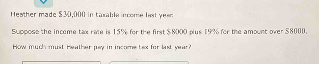 Heather made $30,000 in taxable income last year. 
Suppose the income tax rate is 15% for the first $8000 plus 19% for the amount over $8000. 
How much must Heather pay in income tax for last year?